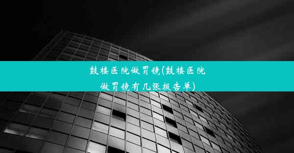 鼓楼医院做胃镜(鼓楼医院做胃镜有几张报告单)