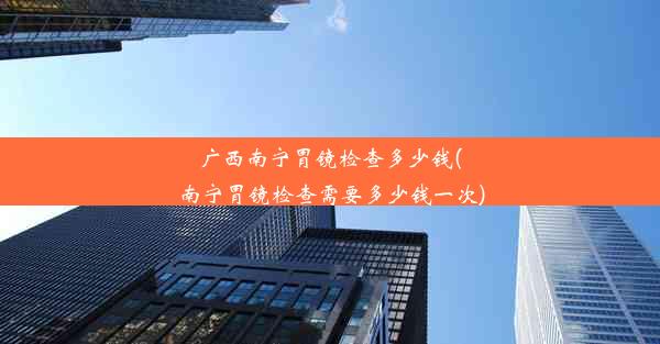 广西南宁胃镜检查多少钱(南宁胃镜检查需要多少钱一次)