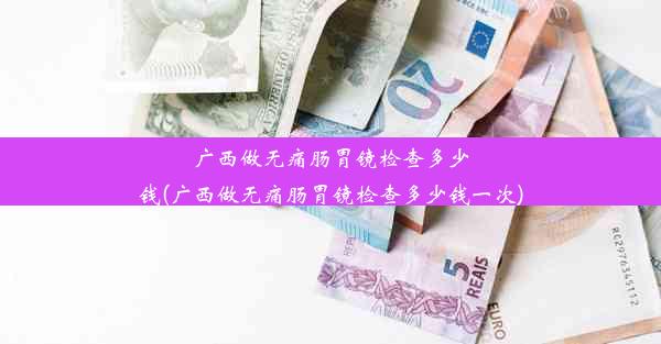 广西做无痛肠胃镜检查多少钱(广西做无痛肠胃镜检查多少钱一次)