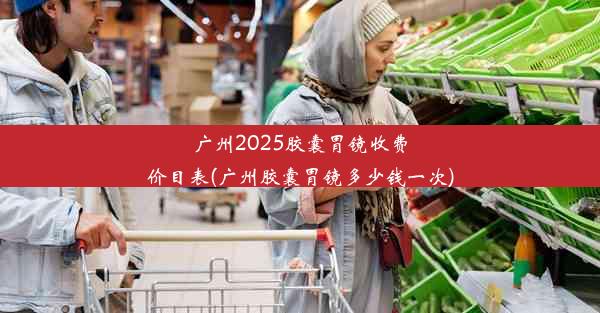 广州2025胶囊胃镜收费价目表(广州胶囊胃镜多少钱一次)