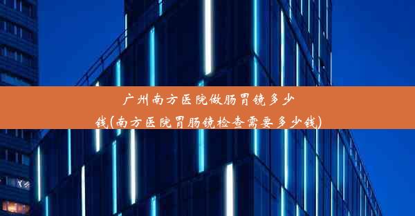 <b>广州南方医院做肠胃镜多少钱(南方医院胃肠镜检查需要多少钱)</b>