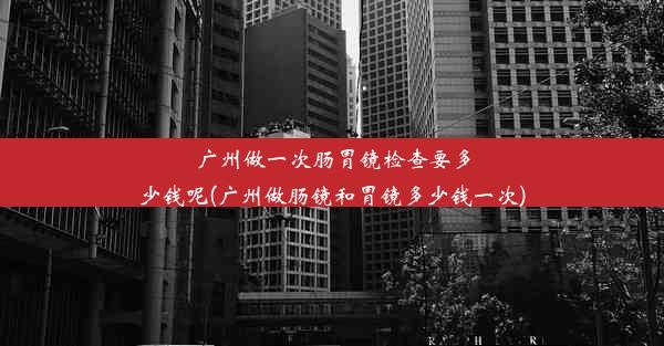 广州做一次肠胃镜检查要多少钱呢(广州做肠镜和胃镜多少钱一次)