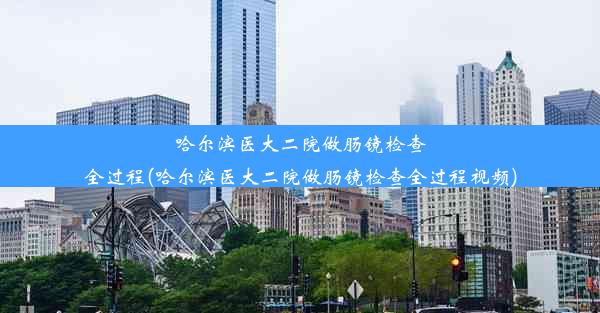 哈尔滨医大二院做肠镜检查全过程(哈尔滨医大二院做肠镜检查全过程视频)