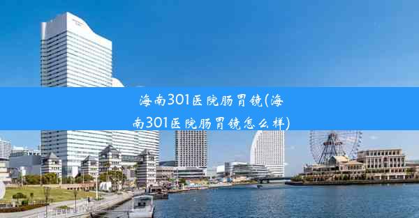 海南301医院肠胃镜(海南301医院肠胃镜怎么样)