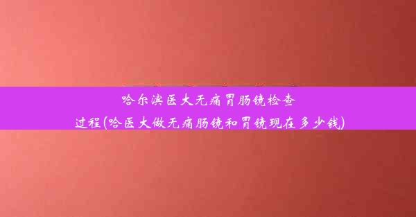 哈尔滨医大无痛胃肠镜检查过程(哈医大做无痛肠镜和胃镜现在多少钱)