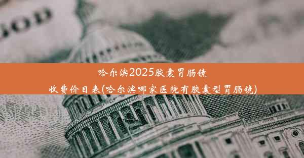 哈尔滨2025胶囊胃肠镜收费价目表(哈尔滨哪家医院有胶囊型胃肠镜)