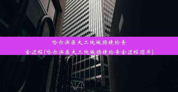 哈尔滨医大二院做肠镜检查全过程(哈尔滨医大二院做肠镜检查全过程图片)