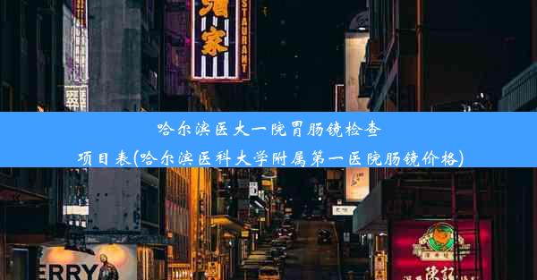 哈尔滨医大一院胃肠镜检查项目表(哈尔滨医科大学附属第一医院肠镜价格)