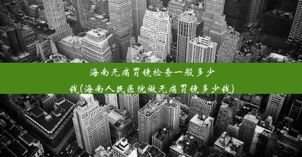 海南无痛胃镜检查一般多少钱(海南人民医院做无痛胃镜多少钱)