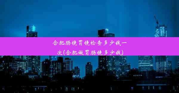 合肥肠镜胃镜检查多少钱一次(合肥做胃肠镜多少钱)