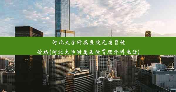 河北大学附属医院无痛胃镜价格(河北大学附属医院胃肠外科电话)