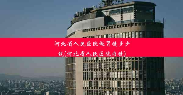 河北省人民医院做胃镜多少钱(河北省人民医院内镜)