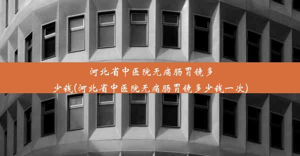 河北省中医院无痛肠胃镜多少钱(河北省中医院无痛肠胃镜多少钱一次)