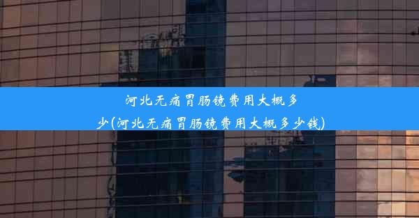 河北无痛胃肠镜费用大概多少(河北无痛胃肠镜费用大概多少钱)