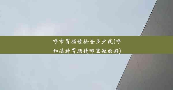 呼市胃肠镜检查多少钱(呼和浩特胃肠镜哪里做的好)