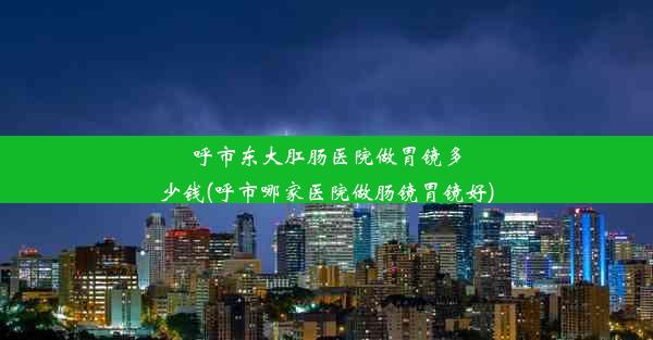 呼市东大肛肠医院做胃镜多少钱(呼市哪家医院做肠镜胃镜好)