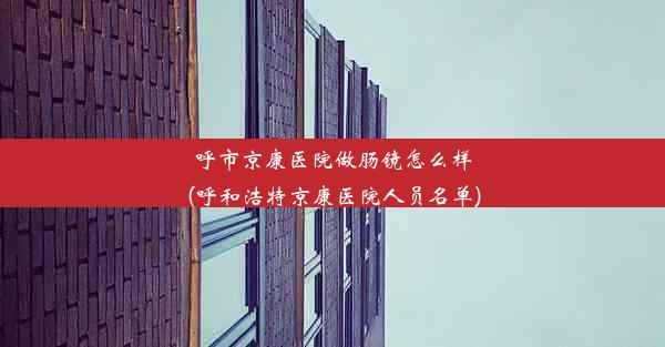 呼市京康医院做肠镜怎么样(呼和浩特京康医院人员名单)