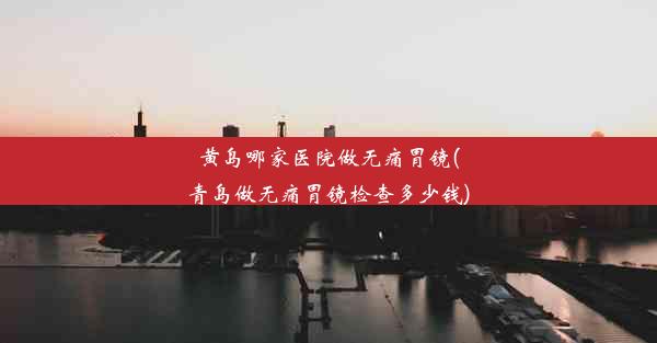 黄岛哪家医院做无痛胃镜(青岛做无痛胃镜检查多少钱)