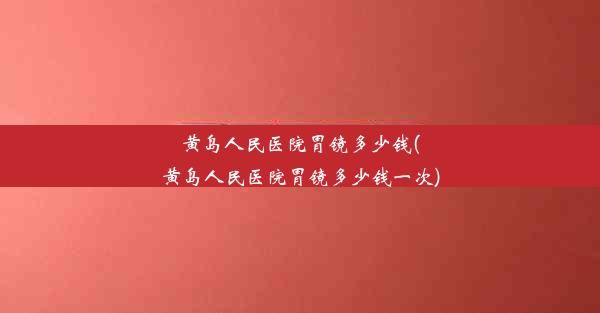 黄岛人民医院胃镜多少钱(黄岛人民医院胃镜多少钱一次)