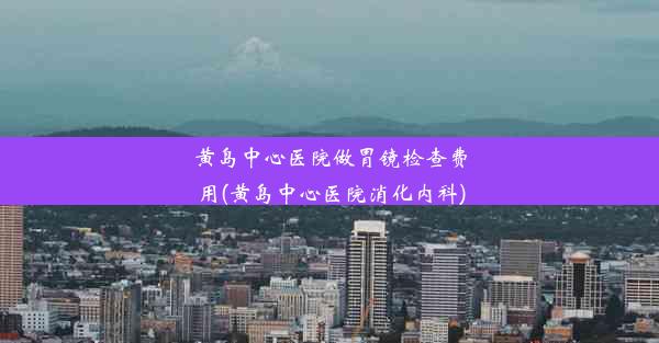 黄岛中心医院做胃镜检查费用(黄岛中心医院消化内科)