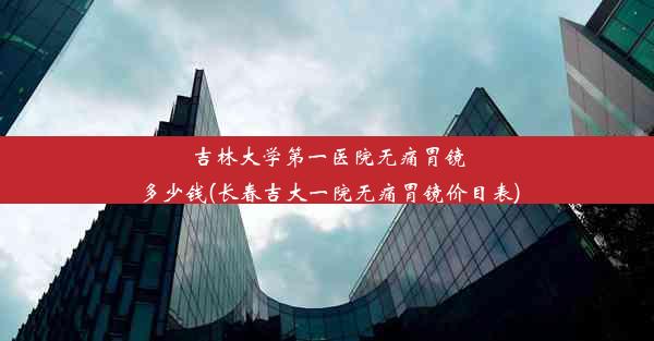 吉林大学第一医院无痛胃镜多少钱(长春吉大一院无痛胃镜价目表)