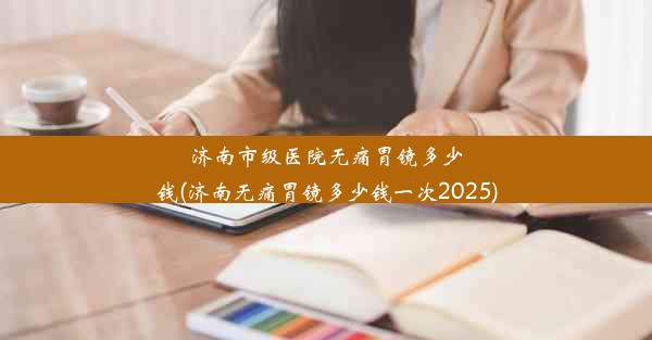 济南市级医院无痛胃镜多少钱(济南无痛胃镜多少钱一次2025)