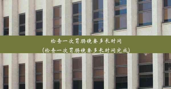 检查一次胃肠镜要多长时间(检查一次胃肠镜要多长时间完成)