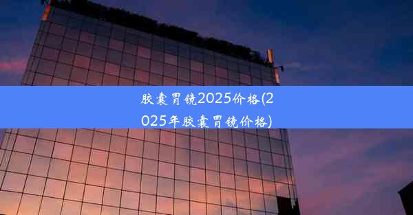 胶囊胃镜2025价格(2025年胶囊胃镜价格)