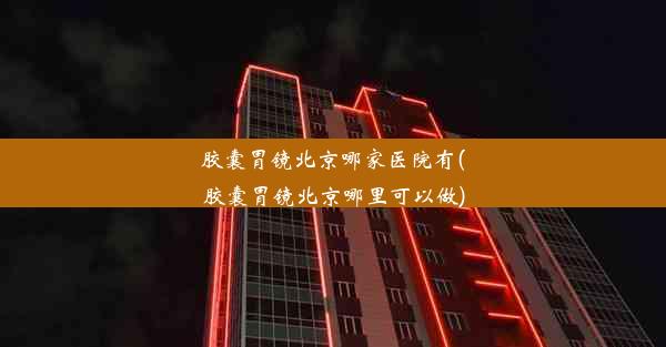 胶囊胃镜北京哪家医院有(胶囊胃镜北京哪里可以做)