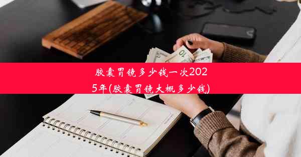 胶囊胃镜多少钱一次2025年(胶囊胃镜大概多少钱)