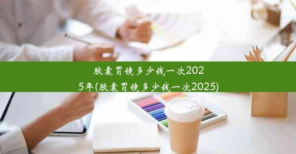 胶囊胃镜多少钱一次2025年(胶囊胃镜多少钱一次2025)