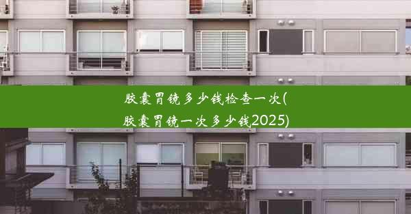 胶囊胃镜多少钱检查一次(胶囊胃镜一次多少钱2025)