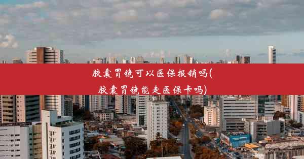 胶囊胃镜可以医保报销吗(胶囊胃镜能走医保卡吗)