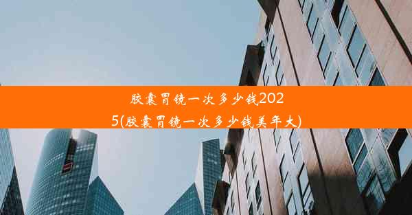 胶囊胃镜一次多少钱2025(胶囊胃镜一次多少钱美年大)