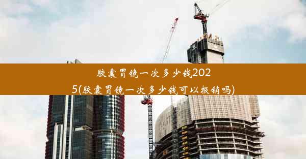 胶囊胃镜一次多少钱2025(胶囊胃镜一次多少钱可以报销吗)