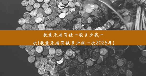 胶囊无痛胃镜一般多少钱一次(胶囊无痛胃镜多少钱一次2025年)