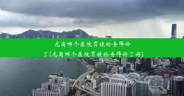 龙岗哪个医院胃镜检查降价了(龙岗哪个医院胃镜检查降价了好)