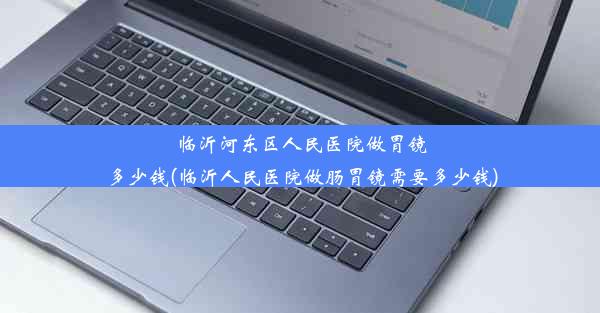 临沂河东区人民医院做胃镜多少钱(临沂人民医院做肠胃镜需要多少钱)