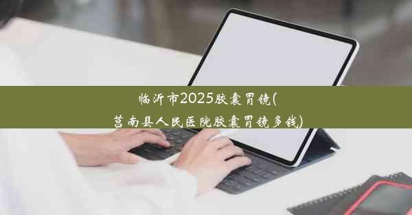 临沂市2025胶囊胃镜(莒南县人民医院胶囊胃镜多钱)