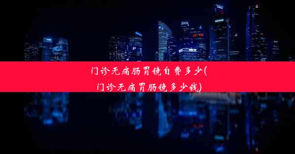 <b>门诊无痛肠胃镜自费多少(门诊无痛胃肠镜多少钱)</b>