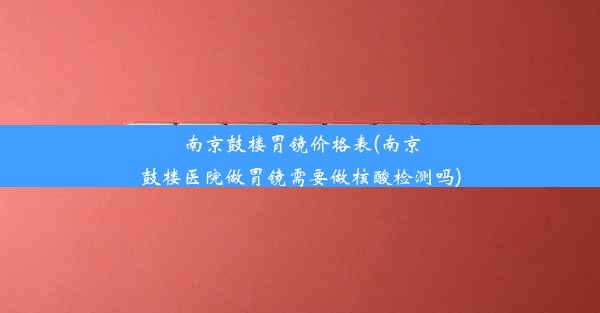 南京鼓楼胃镜价格表(南京鼓楼医院做胃镜需要做核酸检测吗)