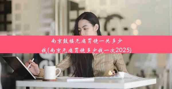 南京鼓楼无痛胃镜一共多少钱(南京无痛胃镜多少钱一次2025)