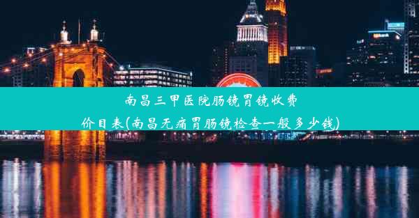 南昌三甲医院肠镜胃镜收费价目表(南昌无痛胃肠镜检查一般多少钱)