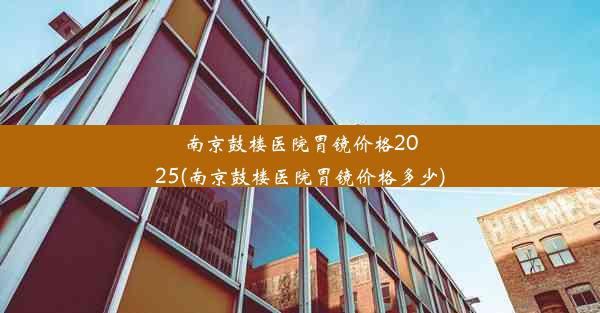 南京鼓楼医院胃镜价格2025(南京鼓楼医院胃镜价格多少)