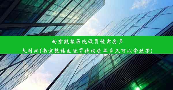 南京鼓楼医院做胃镜需要多长时间(南京鼓楼医院胃镜报告单多久可以拿结果)