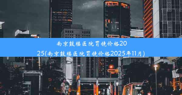 南京鼓楼医院胃镜价格2025(南京鼓楼医院胃镜价格2025年11月)