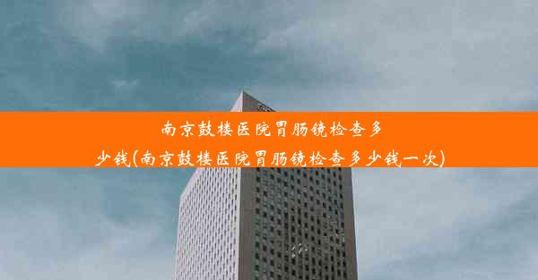 南京鼓楼医院胃肠镜检查多少钱(南京鼓楼医院胃肠镜检查多少钱一次)