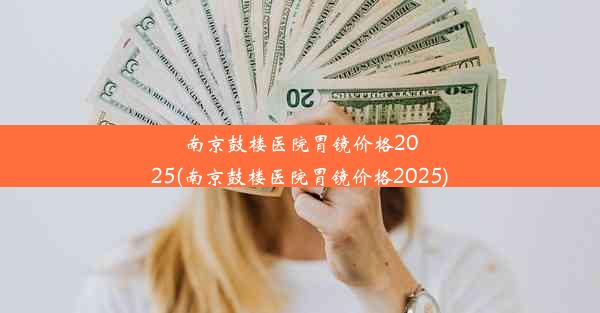 南京鼓楼医院胃镜价格2025(南京鼓楼医院胃镜价格2025)