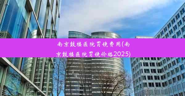 南京鼓楼医院胃镜费用(南京鼓楼医院胃镜价格2025)