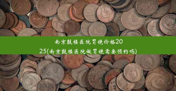 <b>南京鼓楼医院胃镜价格2025(南京鼓楼医院做胃镜需要预约吗)</b>